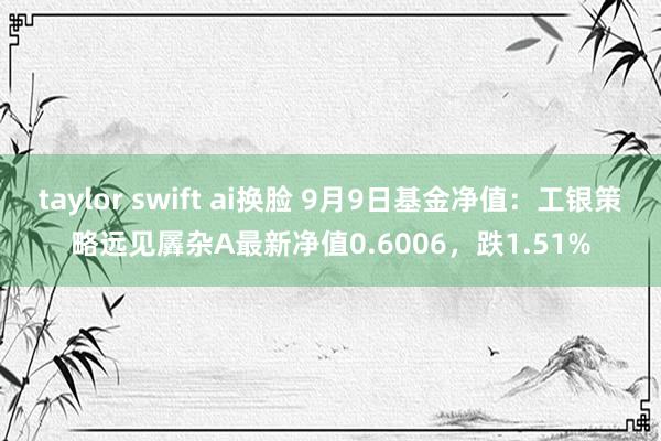 taylor swift ai换脸 9月9日基金净值：工银策略远见羼杂A最新净值0.6006，跌1.51%