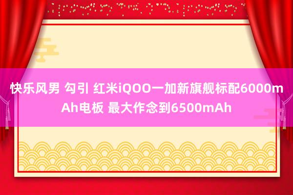 快乐风男 勾引 红米iQOO一加新旗舰标配6000mAh电板 最大作念到6500mAh