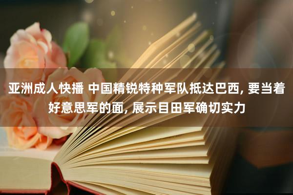 亚洲成人快播 中国精锐特种军队抵达巴西， 要当着好意思军的面， 展示目田军确切实力