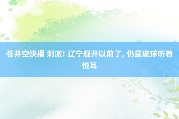 苍井空快播 刺激! 辽宁舰开以前了， 仍是琉球听着悦耳