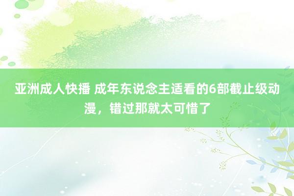 亚洲成人快播 成年东说念主适看的6部截止级动漫，错过那就太可惜了