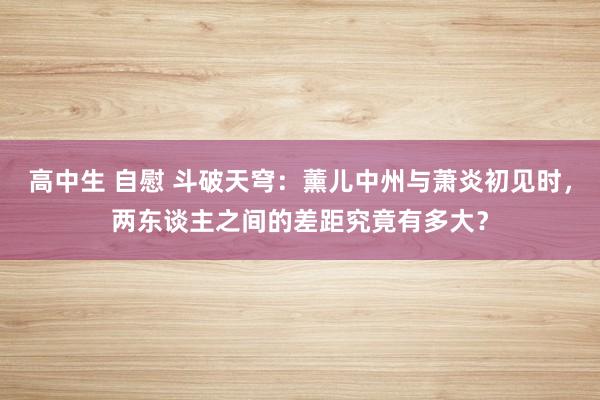 高中生 自慰 斗破天穹：薰儿中州与萧炎初见时，两东谈主之间的差距究竟有多大？