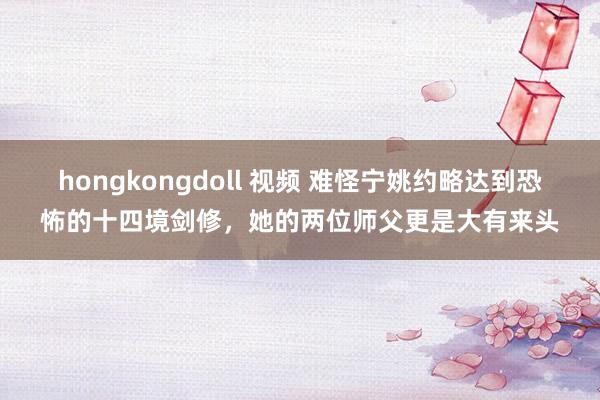 hongkongdoll 视频 难怪宁姚约略达到恐怖的十四境剑修，她的两位师父更是大有来头