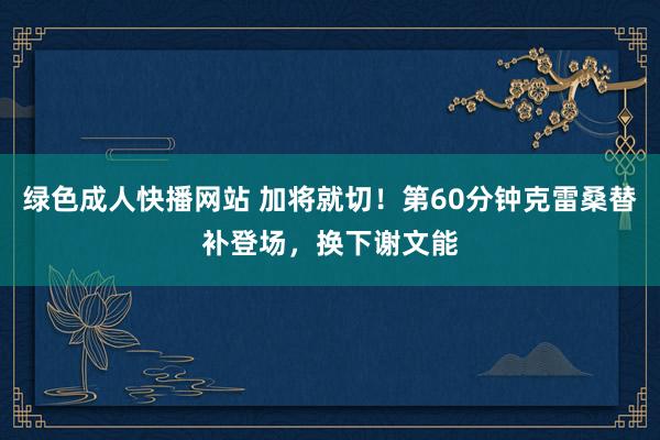 绿色成人快播网站 加将就切！第60分钟克雷桑替补登场，换下谢文能