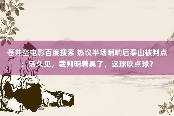 苍井空电影百度搜索 热议半场哨响后泰山被判点：活久见，裁判明着黑了，这球吹点球？