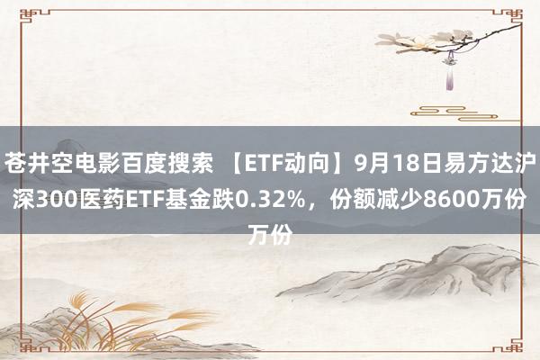 苍井空电影百度搜索 【ETF动向】9月18日易方达沪深300医药ETF基金跌0.32%，份额减少8600万份