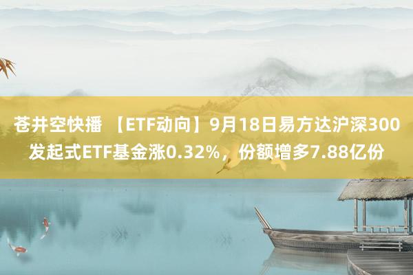 苍井空快播 【ETF动向】9月18日易方达沪深300发起式ETF基金涨0.32%，份额增多7.88亿份