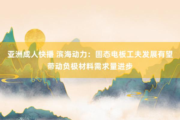 亚洲成人快播 滨海动力：固态电板工夫发展有望带动负极材料需求量进步