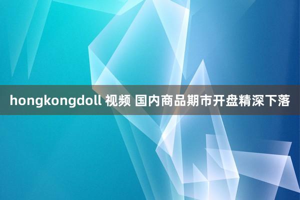 hongkongdoll 视频 国内商品期市开盘精深下落