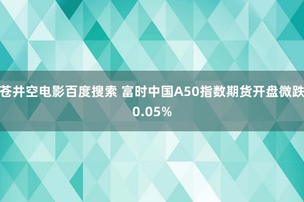 苍井空电影百度搜索 富时中国A50指数期货开盘微跌0.05%