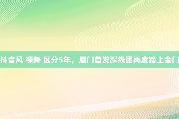 抖音风 裸舞 区分5年，厦门首发踩线团再度踏上金门