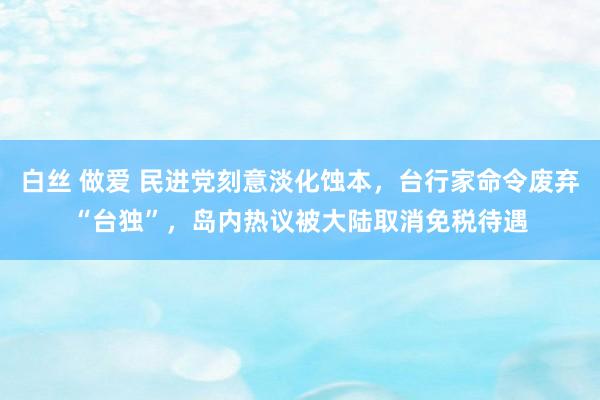 白丝 做爱 民进党刻意淡化蚀本，台行家命令废弃“台独”，岛内热议被大陆取消免税待遇