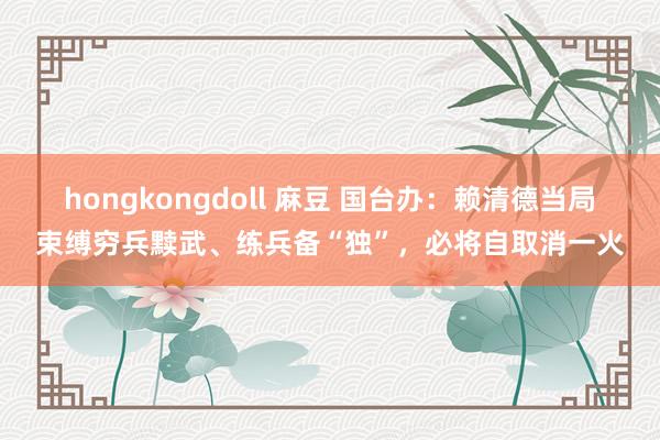 hongkongdoll 麻豆 国台办：赖清德当局束缚穷兵黩武、练兵备“独”，必将自取消一火