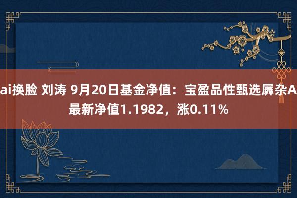 ai换脸 刘涛 9月20日基金净值：宝盈品性甄选羼杂A最新净值1.1982，涨0.11%