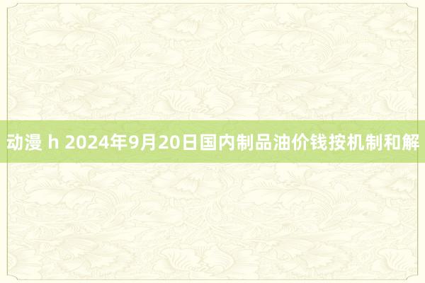 动漫 h 2024年9月20日国内制品油价钱按机制和解