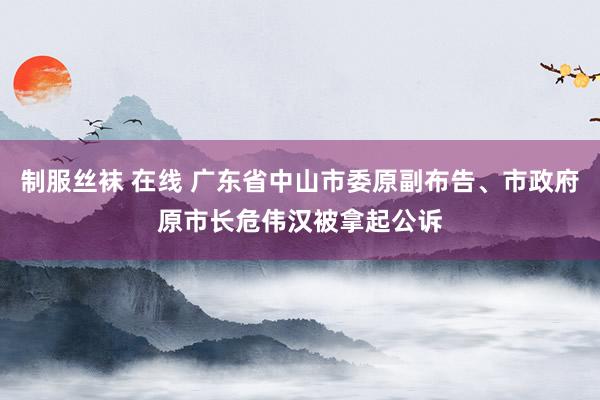 制服丝袜 在线 广东省中山市委原副布告、市政府原市长危伟汉被拿起公诉