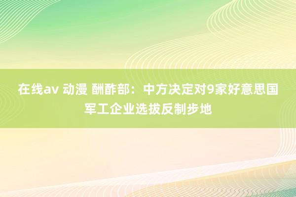 在线av 动漫 酬酢部：中方决定对9家好意思国军工企业选拔反制步地