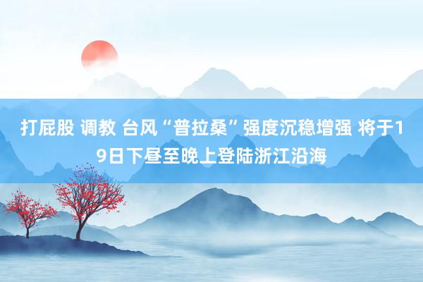 打屁股 调教 台风“普拉桑”强度沉稳增强 将于19日下昼至晚上登陆浙江沿海