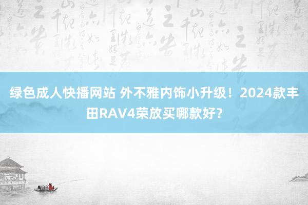 绿色成人快播网站 外不雅内饰小升级！2024款丰田RAV4荣放买哪款好？