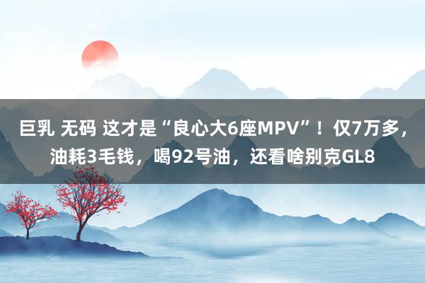 巨乳 无码 这才是“良心大6座MPV”！仅7万多，油耗3毛钱，喝92号油，还看啥别克GL8