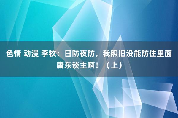 色情 动漫 李牧：日防夜防，我照旧没能防住里面庸东谈主啊！（上）