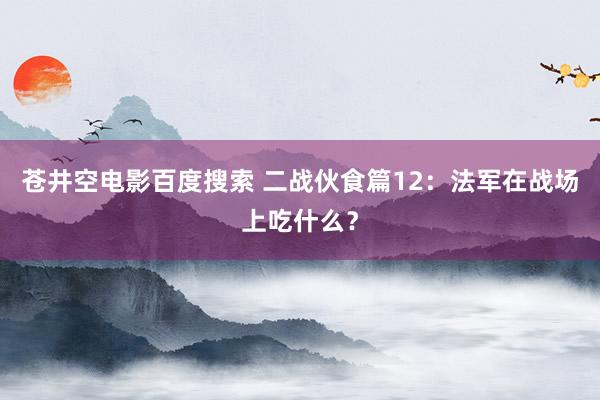 苍井空电影百度搜索 二战伙食篇12：法军在战场上吃什么？