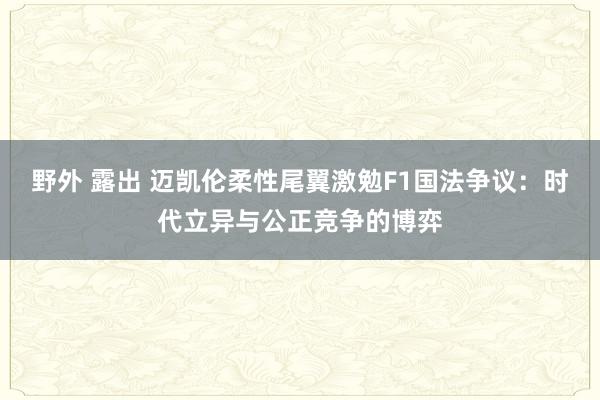 野外 露出 迈凯伦柔性尾翼激勉F1国法争议：时代立异与公正竞争的博弈