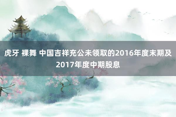 虎牙 裸舞 中国吉祥充公未领取的2016年度末期及2017年度中期股息