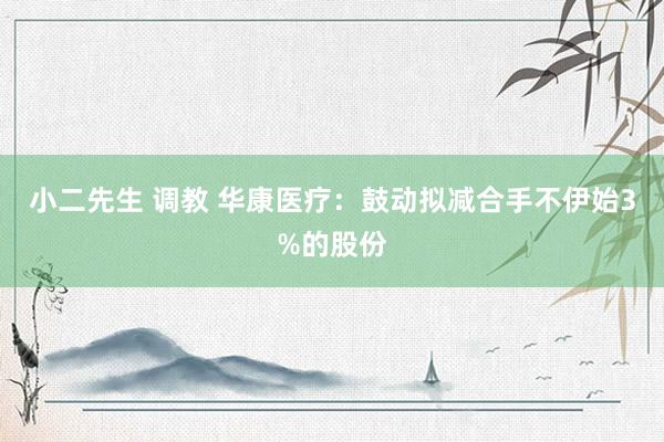 小二先生 调教 华康医疗：鼓动拟减合手不伊始3%的股份