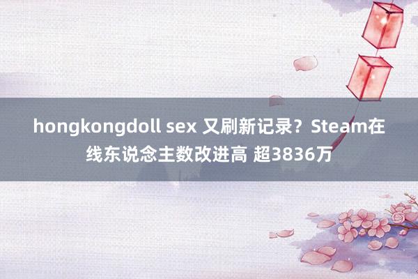 hongkongdoll sex 又刷新记录？Steam在线东说念主数改进高 超3836万