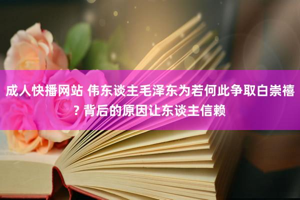 成人快播网站 伟东谈主毛泽东为若何此争取白崇禧? 背后的原因让东谈主信赖