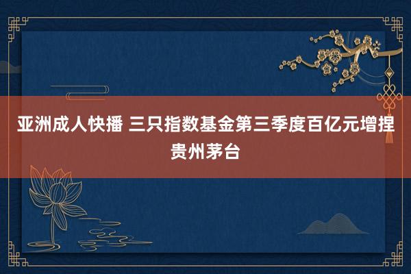 亚洲成人快播 三只指数基金第三季度百亿元增捏贵州茅台