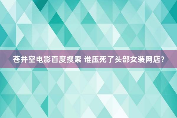 苍井空电影百度搜索 谁压死了头部女装网店？