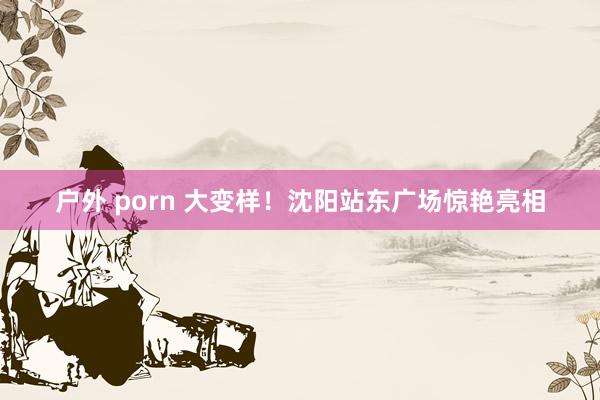 户外 porn 大变样！沈阳站东广场惊艳亮相