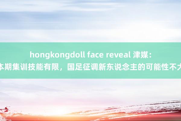 hongkongdoll face reveal 津媒：本期集训技能有限，国足征调新东说念主的可能性不大