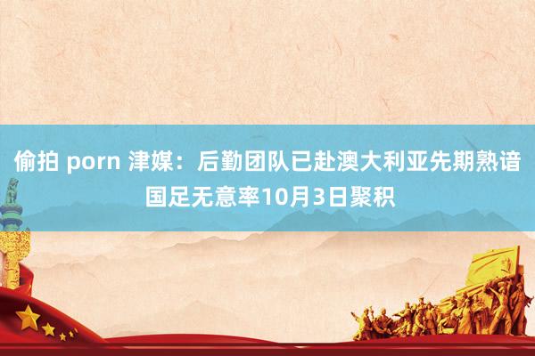 偷拍 porn 津媒：后勤团队已赴澳大利亚先期熟谙 国足无意率10月3日聚积