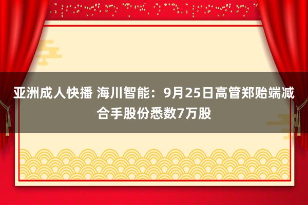 亚洲成人快播 海川智能：9月25日高管郑贻端减合手股份悉数7万股