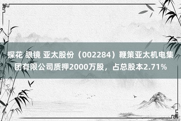 探花 眼镜 亚太股份（002284）鞭策亚太机电集团有限公司质押2000万股，占总股本2.71%