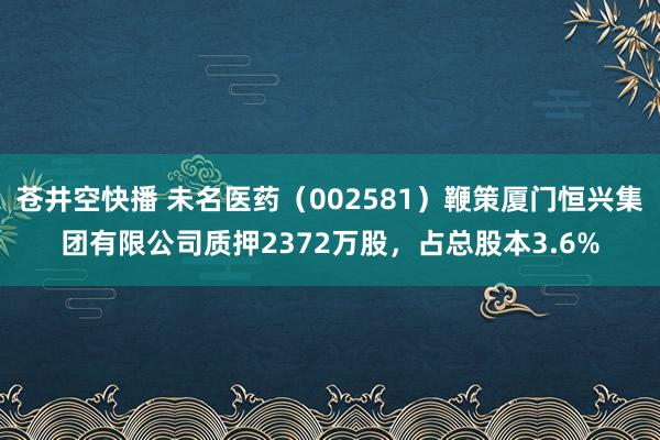 苍井空快播 未名医药（002581）鞭策厦门恒兴集团有限公司质押2372万股，占总股本3.6%