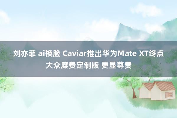 刘亦菲 ai换脸 Caviar推出华为Mate XT终点大众糜费定制版 更显尊贵