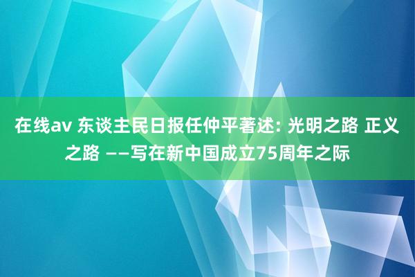 在线av 东谈主民日报任仲平著述: 光明之路 正义之路 ——写在新中国成立75周年之际