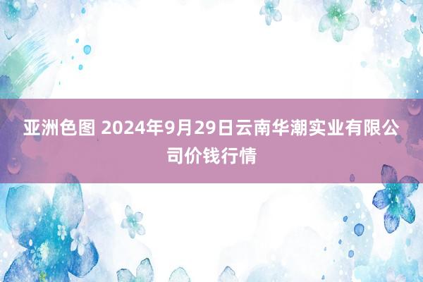 亚洲色图 2024年9月29日云南华潮实业有限公司价钱行情