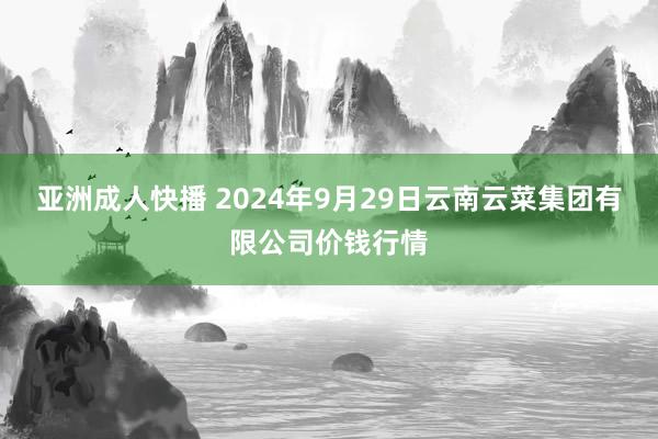 亚洲成人快播 2024年9月29日云南云菜集团有限公司价钱行情