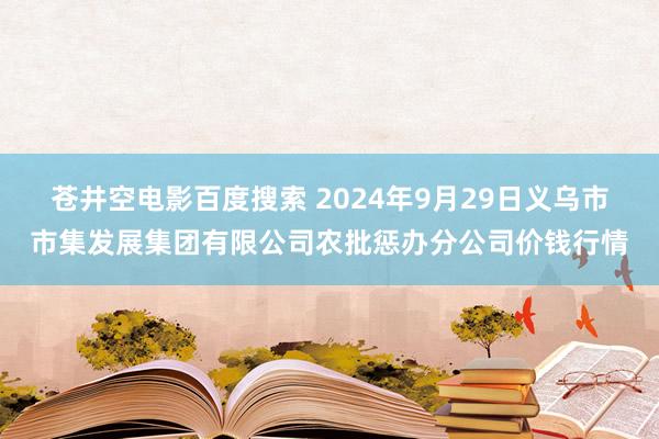 苍井空电影百度搜索 2024年9月29日义乌市市集发展集团有限公司农批惩办分公司价钱行情