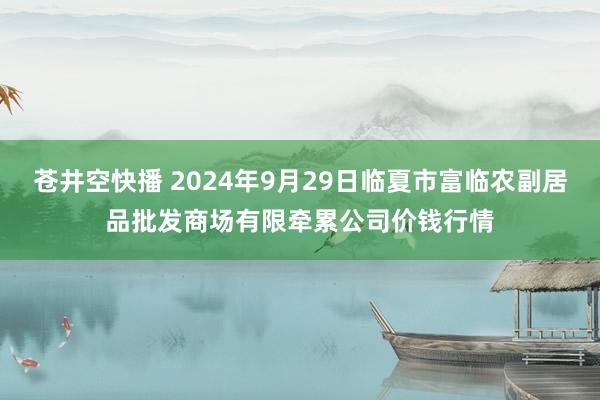 苍井空快播 2024年9月29日临夏市富临农副居品批发商场有限牵累公司价钱行情