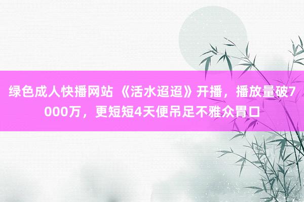 绿色成人快播网站 《活水迢迢》开播，播放量破7000万，更短短4天便吊足不雅众胃口