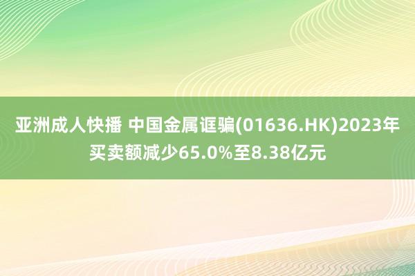 亚洲成人快播 中国金属诓骗(01636.HK)2023年买卖额减少65.0%至8.38亿元