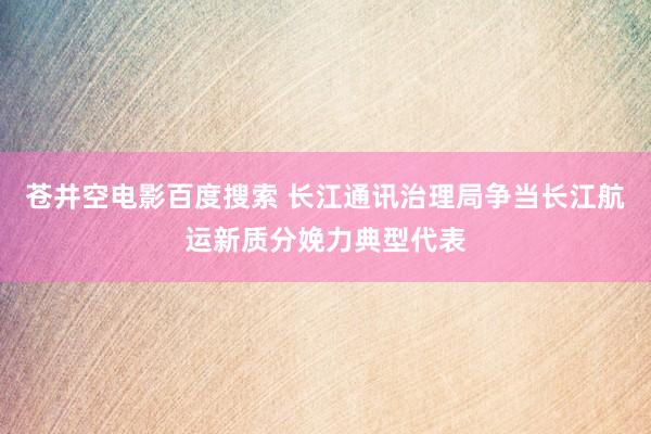 苍井空电影百度搜索 长江通讯治理局争当长江航运新质分娩力典型代表