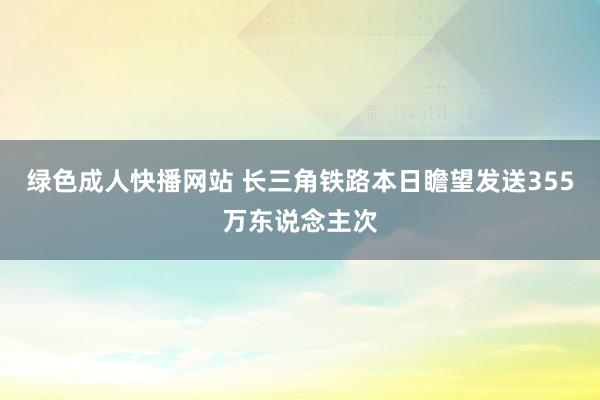 绿色成人快播网站 长三角铁路本日瞻望发送355万东说念主次