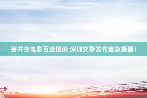 苍井空电影百度搜索 深圳交警发布遑急提醒！